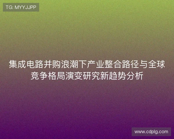 集成电路并购浪潮下产业整合路径与全球竞争格局演变研究新趋势分析